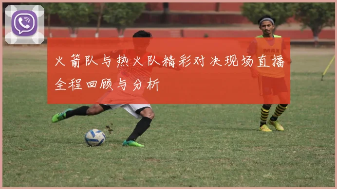 火箭队与热火队精彩对决现场直播全程回顾与分析