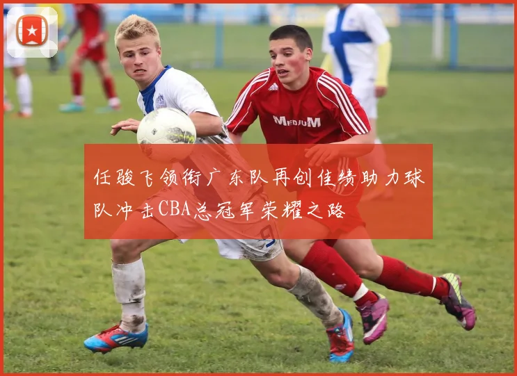 任骏飞领衔广东队再创佳绩助力球队冲击CBA总冠军荣耀之路