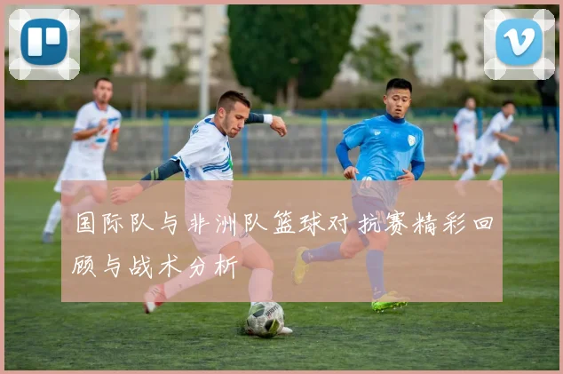 国际队与非洲队篮球对抗赛精彩回顾与战术分析