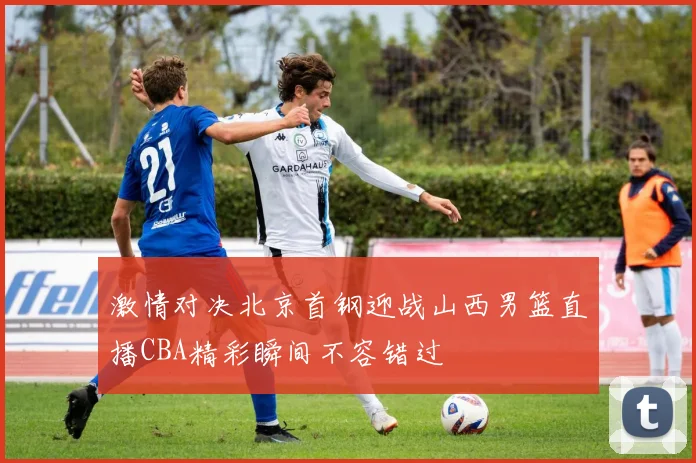 激情对决北京首钢迎战山西男篮直播CBA精彩瞬间不容错过