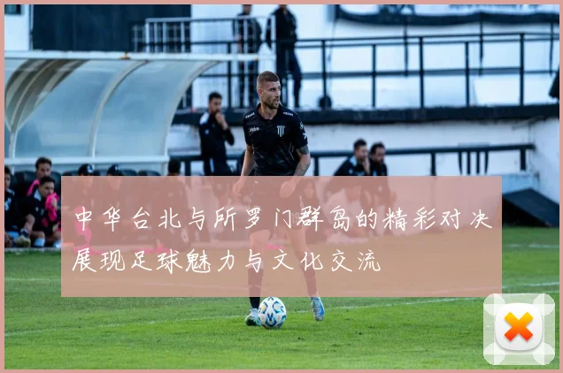 中华台北与所罗门群岛的精彩对决展现足球魅力与文化交流