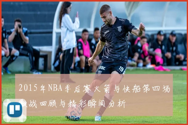 2015年NBA季后赛火箭与快船第四场激战回顾与精彩瞬间分析