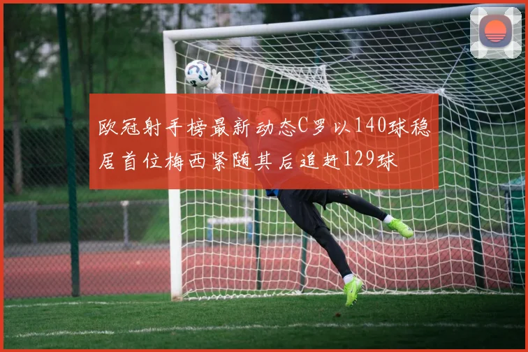 欧冠射手榜最新动态C罗以140球稳居首位梅西紧随其后追赶129球