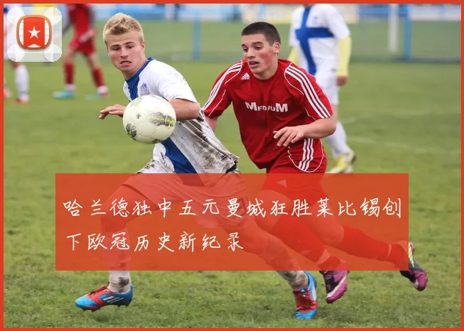 哈兰德独中五元曼城狂胜莱比锡创下欧冠历史新纪录