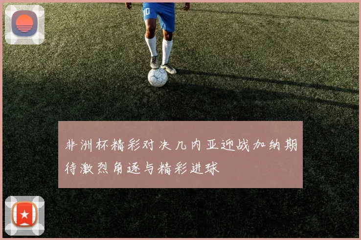 非洲杯精彩对决几内亚迎战加纳期待激烈角逐与精彩进球