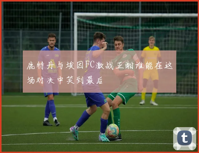 鹿特丹与埃因FC激战正酣谁能在这场对决中笑到最后