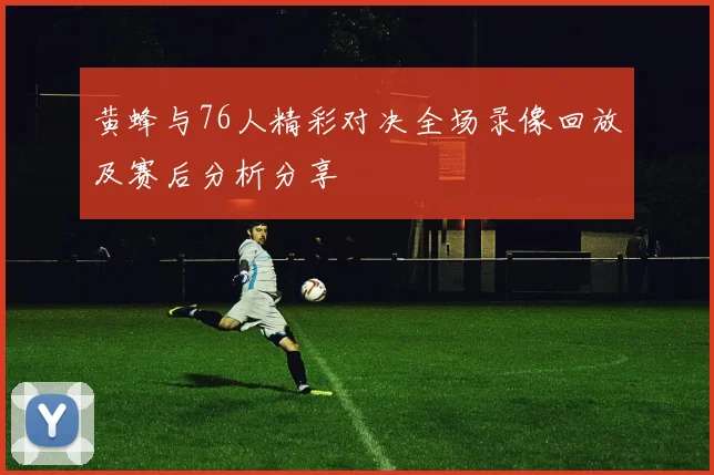 黄蜂与76人精彩对决全场录像回放及赛后分析分享