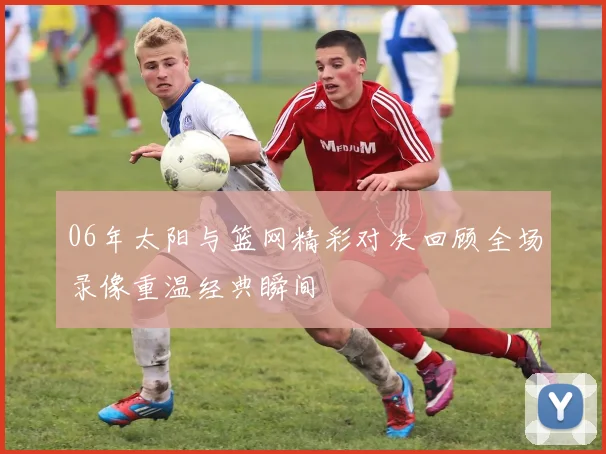 06年太阳与篮网精彩对决回顾全场录像重温经典瞬间