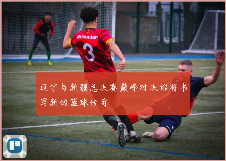 辽宁与新疆总决赛巅峰对决谁将书写新的篮球传奇