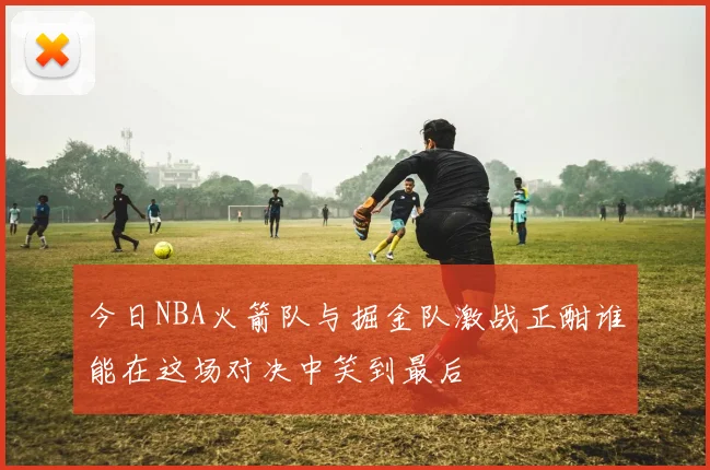 今日NBA火箭队与掘金队激战正酣谁能在这场对决中笑到最后