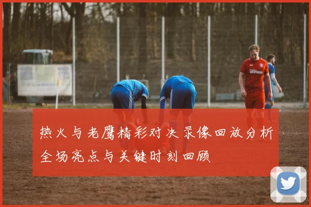 热火与老鹰精彩对决录像回放分析全场亮点与关键时刻回顾