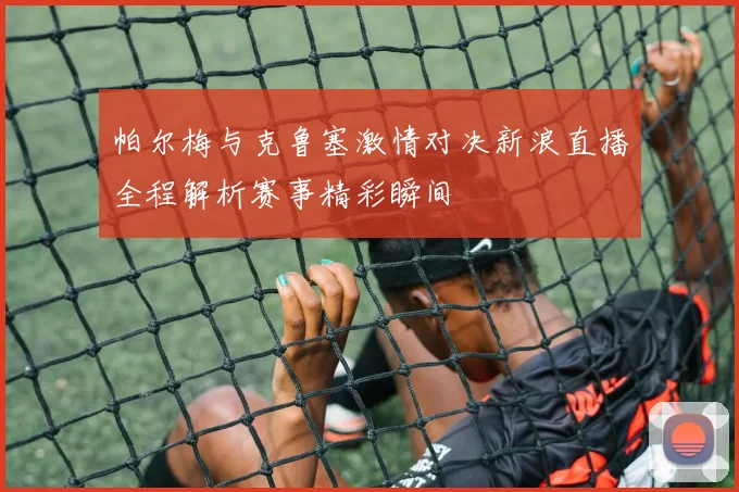 帕尔梅与克鲁塞激情对决新浪直播全程解析赛事精彩瞬间