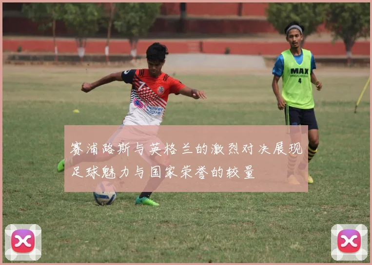 赛浦路斯与英格兰的激烈对决展现足球魅力与国家荣誉的较量