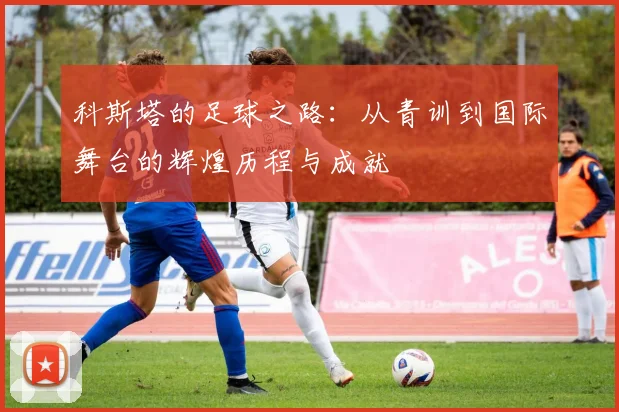 科斯塔的足球之路：从青训到国际舞台的辉煌历程与成就