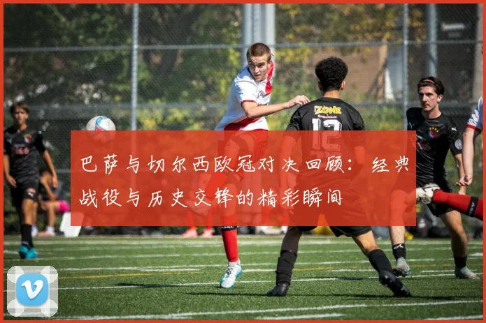 巴萨与切尔西欧冠对决回顾：经典战役与历史交锋的精彩瞬间