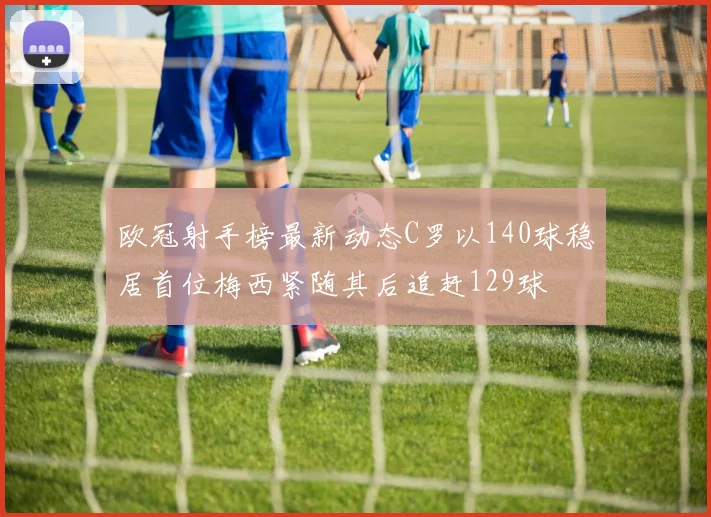 欧冠射手榜最新动态C罗以140球稳居首位梅西紧随其后追赶129球