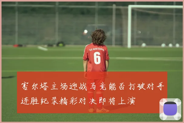 害尔塔主场迎战马竞能否打破对手连胜纪录精彩对决即将上演