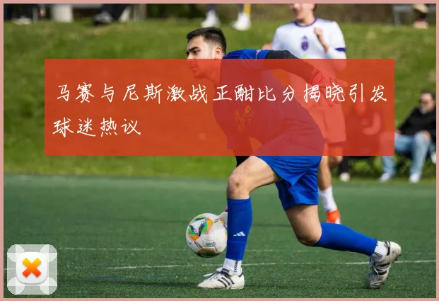 马赛与尼斯激战正酣比分揭晓引发球迷热议