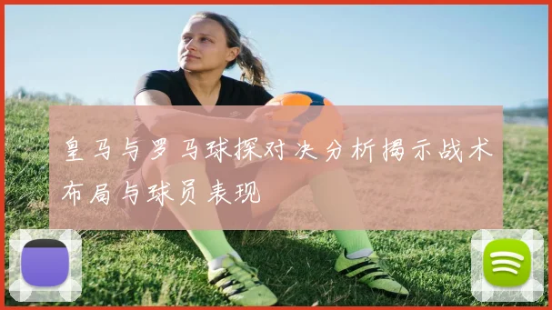 皇马与罗马球探对决分析揭示战术布局与球员表现