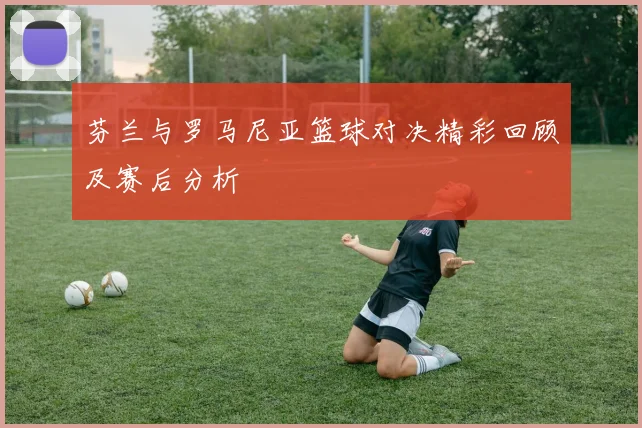 芬兰与罗马尼亚篮球对决精彩回顾及赛后分析