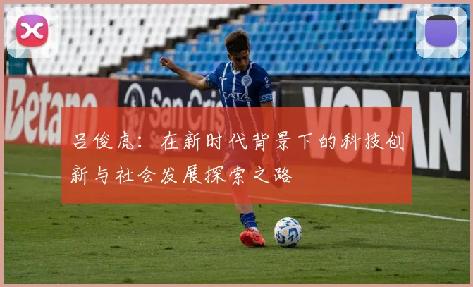 吕俊虎：在新时代背景下的科技创新与社会发展探索之路