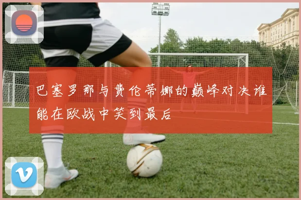 巴塞罗那与费伦蒂娜的巅峰对决谁能在欧战中笑到最后