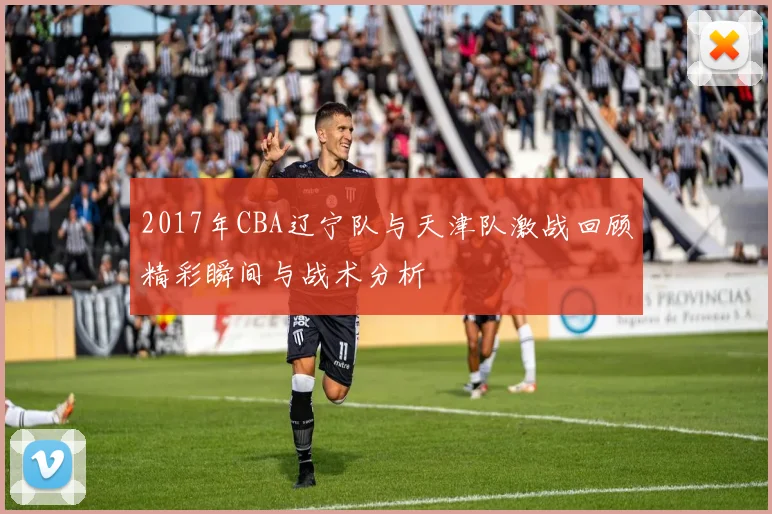 2017年CBA辽宁队与天津队激战回顾精彩瞬间与战术分析