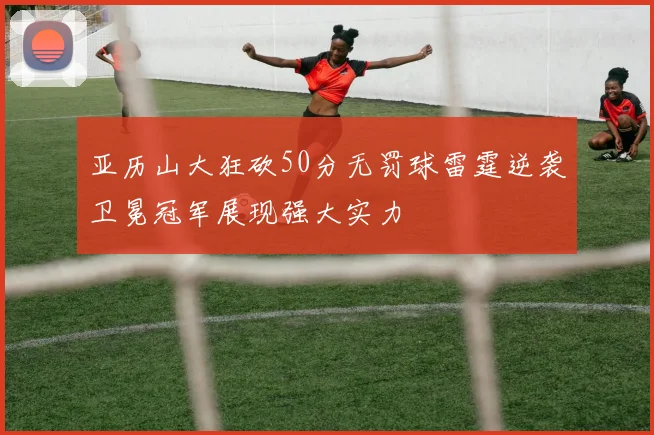 亚历山大狂砍50分无罚球雷霆逆袭卫冕冠军展现强大实力