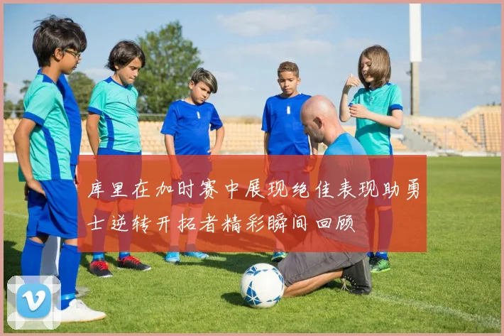 库里在加时赛中展现绝佳表现助勇士逆转开拓者精彩瞬间回顾