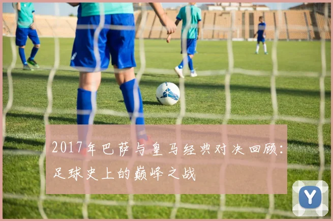 2017年巴萨与皇马经典对决回顾：足球史上的巅峰之战